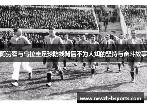 阿劳霍与乌拉圭足球防线背后不为人知的坚持与奋斗故事