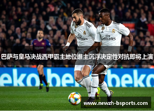 巴萨与皇马决战西甲霸主地位谁主沉浮决定性对抗即将上演