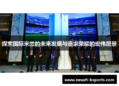 探索国际米兰的未来发展与追求荣耀的宏伟愿景
