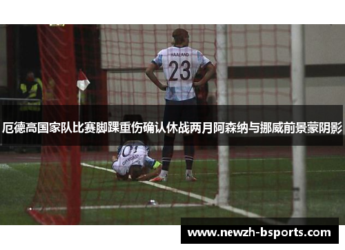 厄德高国家队比赛脚踝重伤确认休战两月阿森纳与挪威前景蒙阴影 厄德高国家队比赛脚踝重伤确认休战两月阿森纳与挪威前景蒙阴影