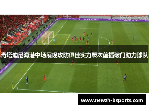 奇塔迪尼海港中场展现攻防俱佳实力屡次前插破门助力球队 奇塔迪尼海港中场展现攻防俱佳实力屡次前插破门助力球队