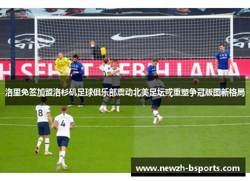 洛里免签加盟洛杉矶足球俱乐部震动北美足坛或重塑争冠版图新格局