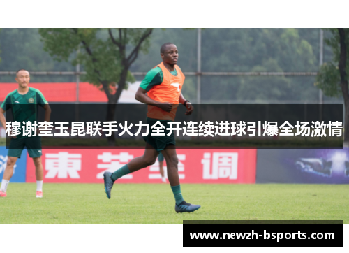 穆谢奎玉昆联手火力全开连续进球引爆全场激情