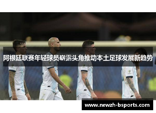 阿根廷联赛年轻球员崭露头角推动本土足球发展新趋势