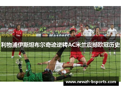 利物浦伊斯坦布尔奇迹逆转AC米兰震撼欧冠历史